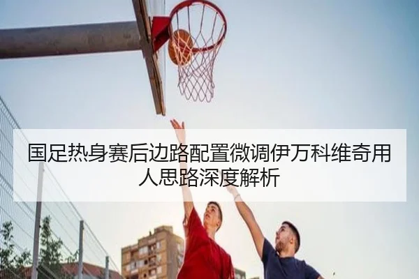 国足热身赛后边路配置微调伊万科维奇用人思路深度解析