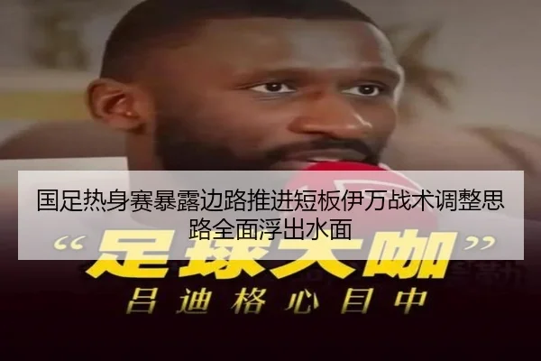 国足热身赛暴露边路推进短板伊万战术调整思路全面浮出水面