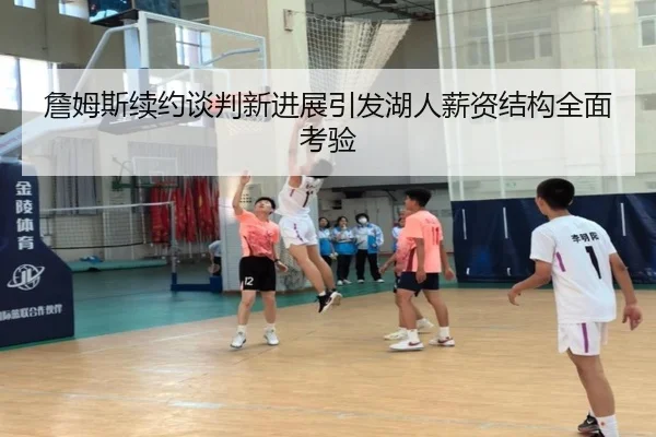 詹姆斯续约谈判新进展引发湖人薪资结构全面考验