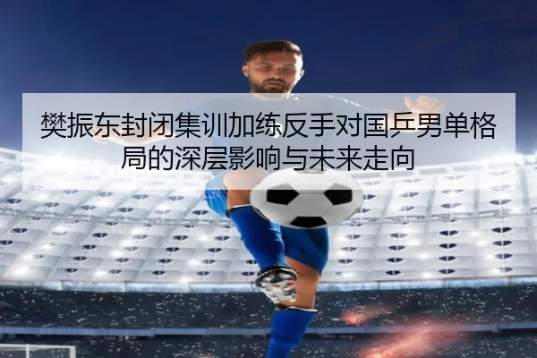 樊振东封闭集训加练反手对国乒男单格局的深层影响与未来走向