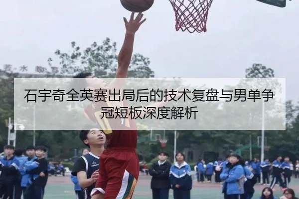 石宇奇全英赛出局后的技术复盘与男单争冠短板深度解析