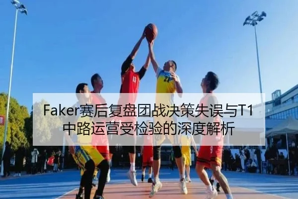 Faker赛后复盘团战决策失误与T1中路运营受检验的深度解析