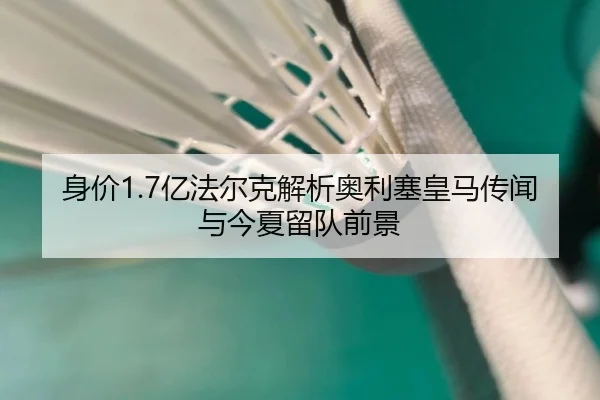 身价1.7亿法尔克解析奥利塞皇马传闻与今夏留队前景